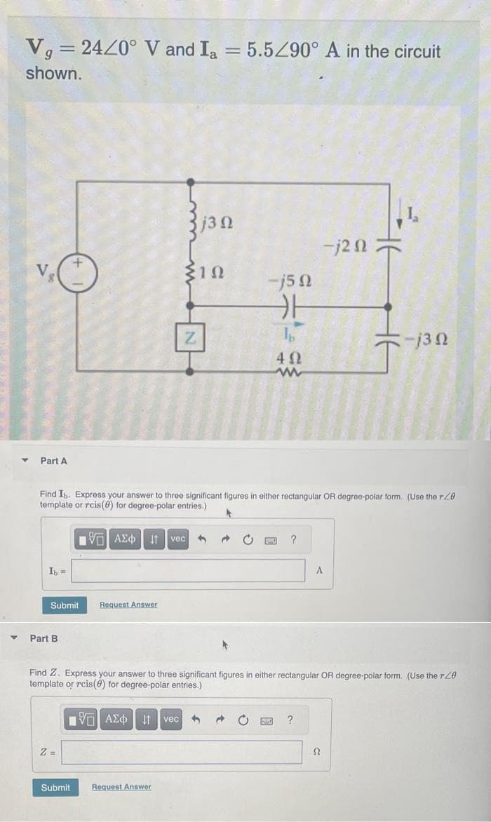 Vg = 24/0° V and Ia = 5.5/90° A in the circuit
shown.
▼
V
Part A
Ib =
Submit
Part B
VG ΑΣΦ | 11
Z=
Find Ib. Express your answer to three significant figures in either rectangular OR degree-polar form. (Use the r20
template or rcis(0) for degree-polar entries.)
A
Request Answer
j3Q
(102
Submit Request Answer
vec 1
-j50
카
→ C
4Ω
www
?
Find Z. Express your answer to three significant figures in either rectangular OR degree-polar form. (Use the re
template or rcis() for degree-polar entries.)
ΠΕ ΑΣΦ 11 vec 3
-j2 n
?
-j3 n
S2