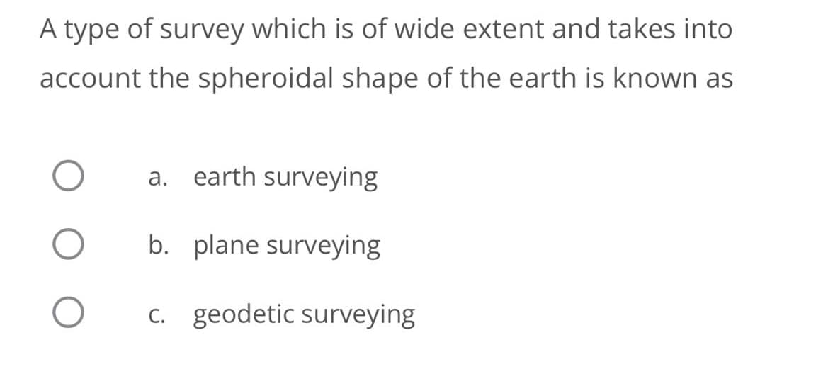 A type of survey which is of wide extent and takes into
account the spheroidal shape of the earth is known as
a. earth surveying
b. plane surveying
C. geodetic surveying
