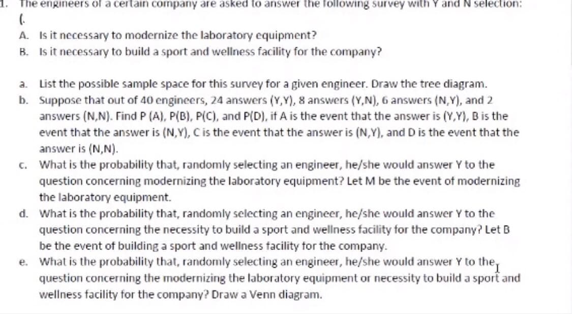 The engineers of a certain company are asked to answer the following survey with Y and N selection:
A. Is it necessary to modernize the laboratory equipment?
B. Is it necessary to build a sport and wellness facility for the company?
List the possible sample space for this survey for a given engineer. Draw the tree diagram.
b. Suppose that out of 40 engineers, 24 answers (Y,Y), 8 answers (Y,N), 6 answers (N,Y), and 2
answers (N,N). Find P (A), P(B), P(C), and P(D), if A is the event that the answer is (Y,Y), B is the
event that the answer is (N,Y), Cis the event that the answer is (N,Y), and D is the event that the
answer is (N,N).
c. What is the probability that, randomly selecting an engineer, he/she would answer Y to the
a.
question concerning modernizing the laboratory equipment? Let M be the event of modernizing
the laboratory equipment.
d. What is the probability that, randomly selecting an engineer, he/she would answer Y to the
question concerning the necessity to build a sport and wellness facility for the company? Let B
be the event of building a sport and wellness facility for the company.
e. What is the probability that, randomly selecting an engineer, he/she would answer Y to the,
question concerning the modernizing the laboratory equipment or necessity to build a sport and
wellness facility for the company? Draw a Venn diagram.
