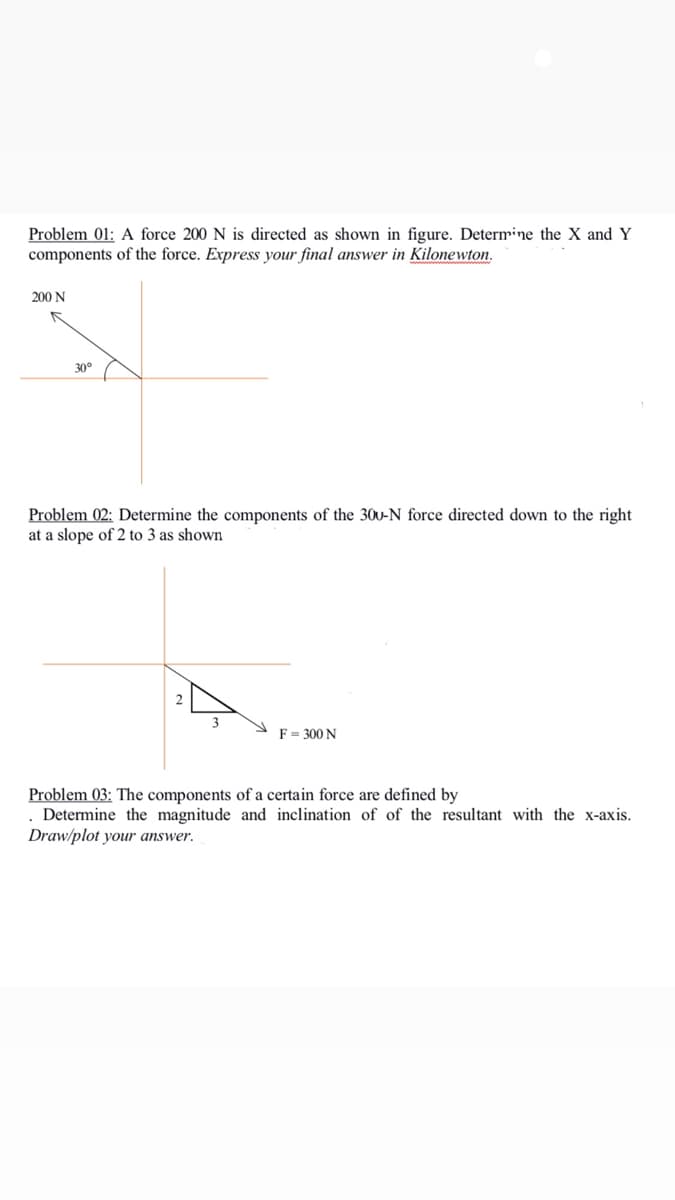 Problem 01: A force 200 N is directed as shown in figure. Determine the X and Y
components of the force. Express your final answer in Kilonewton.
200 N
30°
Problem 02: Determine the components of the 30u-N force directed down to the right
at a slope of 2 to 3 as shown
F = 300 N
Problem 03: The components of a certain force are defined by
. Determine the magnitude and inclination of of the resultant with the x-axis.
Draw/plot your answer.
