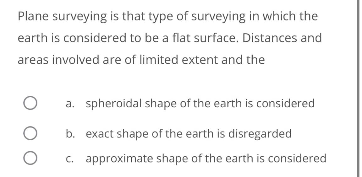 Plane surveying is that type of surveying in which the
earth is considered to be a flat surface. Distances and
areas involved are of limited extent and the
a. spheroidal shape of the earth is considered
b. exact shape of the earth is disregarded
C. approximate shape of the earth is considered
