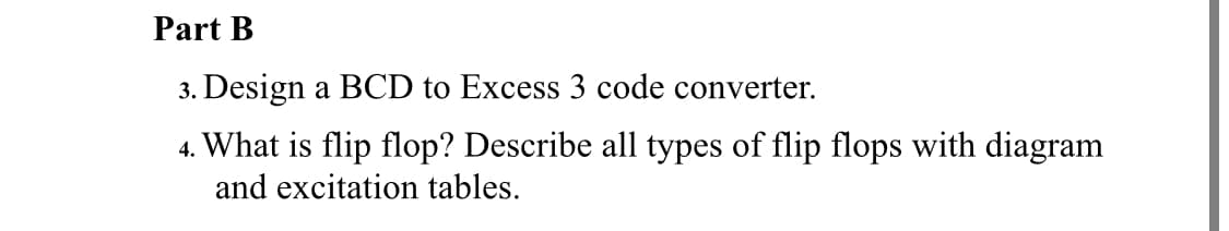 Part B
3. Design a BCD to Excess 3 code converter.
4. What is flip flop? Describe all types of flip flops with diagram
and excitation tables.
