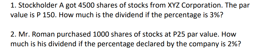 1. Stockholder A got 4500 shares of stocks from XYZ Corporation. The par
value is P 150. How much is the dividend if the percentage is 3%?
2. Mr. Roman purchased 1000 shares of stocks at P25 par value. How
much is his dividend if the percentage declared by the company is 2%?
