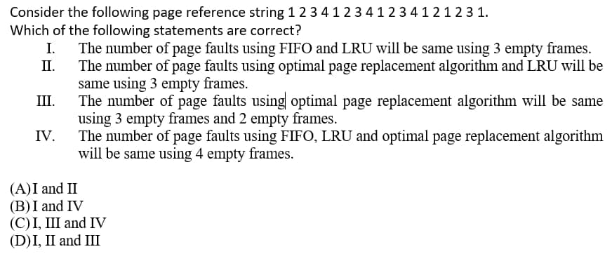 Consider the following page reference string 1 2 3 41234123 4121 2 3 1.
Which of the following statements are correct?
The number of page faults using FIFO and LRU will be same using 3 empty frames.
П.
I.
The number of page faults using optimal page replacement algorithm and LRU will be
same using 3 empty frames.
The number of page faults using optimal page replacement algorithm will be same
using 3 empty frames and 2 empty frames.
The number of page faults using FIFO, LRU and optimal page replacement algorithm
will be same using 4 empty frames.
Ш.
IV.
(A)I and II
(B)I and IV
(С)I, Ш and IV
(D)I, II and III
