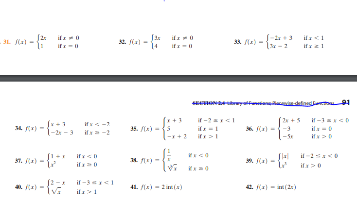 S3x
32. f(x) =
4
S-2x + 3
3x - 2
if x <1
if x 21
if x + 0
if x + 0
31. f(x) =
l1
33. f(x)
if x = 0
if x = 0
SECHON24tibrery offunetions Riacewise-defined Eurctioas9
if -2 sx<1
if x = 1
if x >1
x + 3
2x + 5
if -3 sx < 0
Sx + 3
l-2r - 3
if x < -2
if x 2 -2
34. f(x) :
35. f(x) =
36. f(х)
5
-3
if x = 0
-x + 2
-5x
if x >0
S1 + x
37. f(х) 3
if -2 sx<0
if x < 0
if x < 0
38. f(x)
39. f(x)
if x 20
if x >0
if x 20
S2 - x
40. f(x) =
if -3 sx< 1
41. f(x) = 2 int (x)
42. f(x) = int (2x)
%3D
%3D
if x >1
