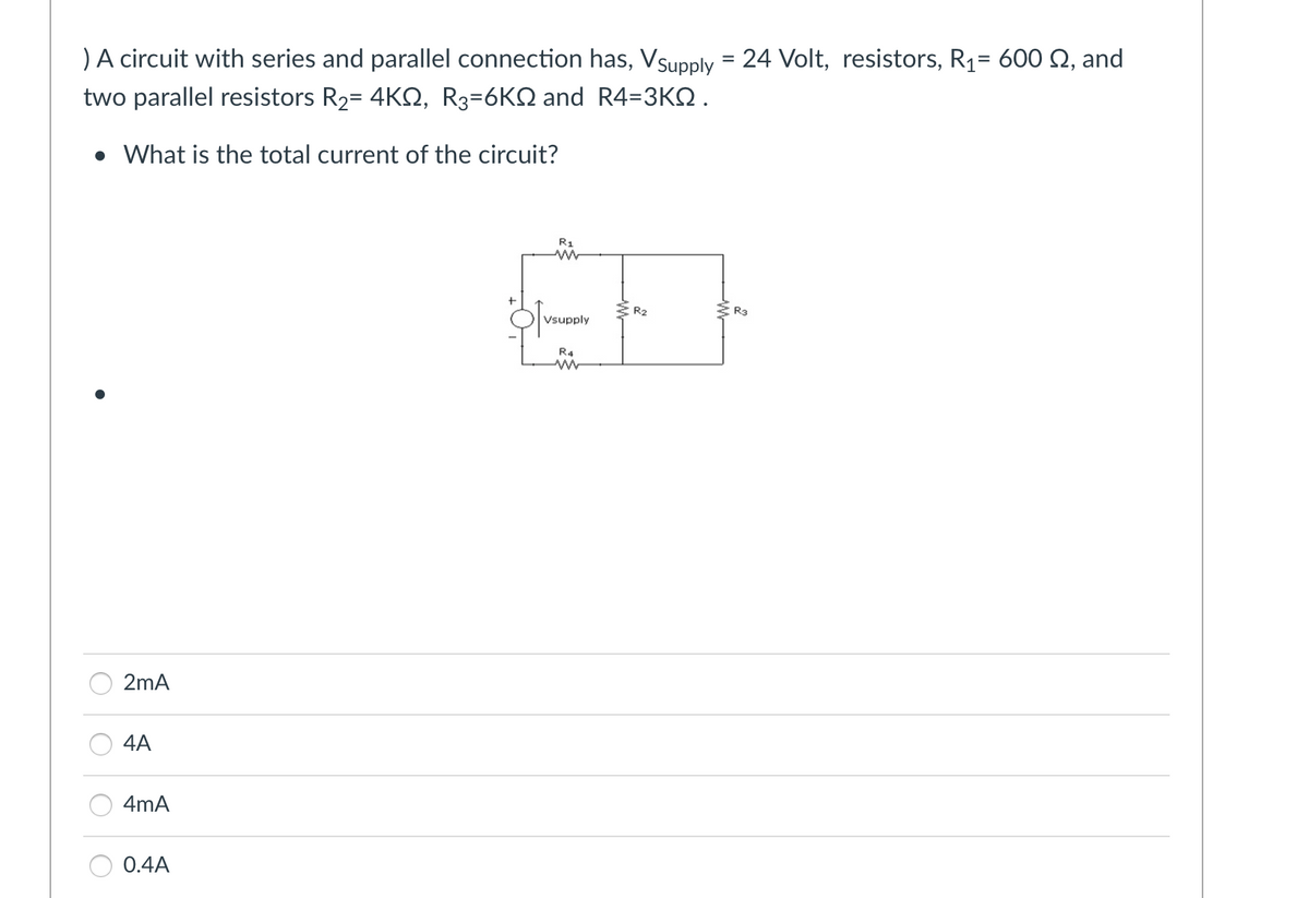) A circuit with series and parallel connection has, Vsupply = 24 Volt, resistors, R₁= 600 £2, and
two parallel resistors R₂= 4KQ, R3=6KQ and R4=3KQ.
• What is the total current of the circuit?
2mA
4A
4mA
0.4A
R1
w
Vsupply
R4
www
R₂
R3