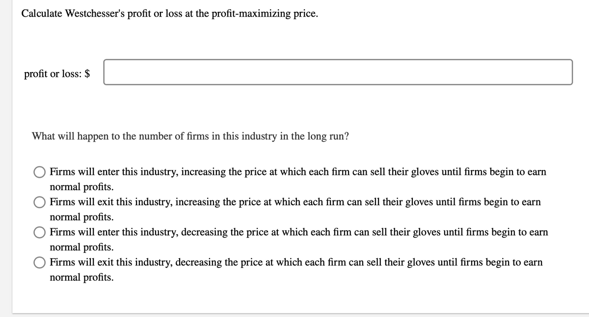 Calculate Westchesser's profit or loss at the profit-maximizing price.
profit or loss: $
What will happen to the number of firms in this industry in the long run?
Firms will enter this industry, increasing the price at which each firm can sell their gloves until firms begin to earn
normal profits.
Firms will exit this industry, increasing the price at which each firm can sell their gloves until firms begin to earn
normal profits.
Firms will enter this industry, decreasing the price at which each firm can sell their gloves until firms begin to earn
normal profits.
O Firms will exit this industry, decreasing the price at which each firm can sell their gloves until firms begin to earn
normal profits.

