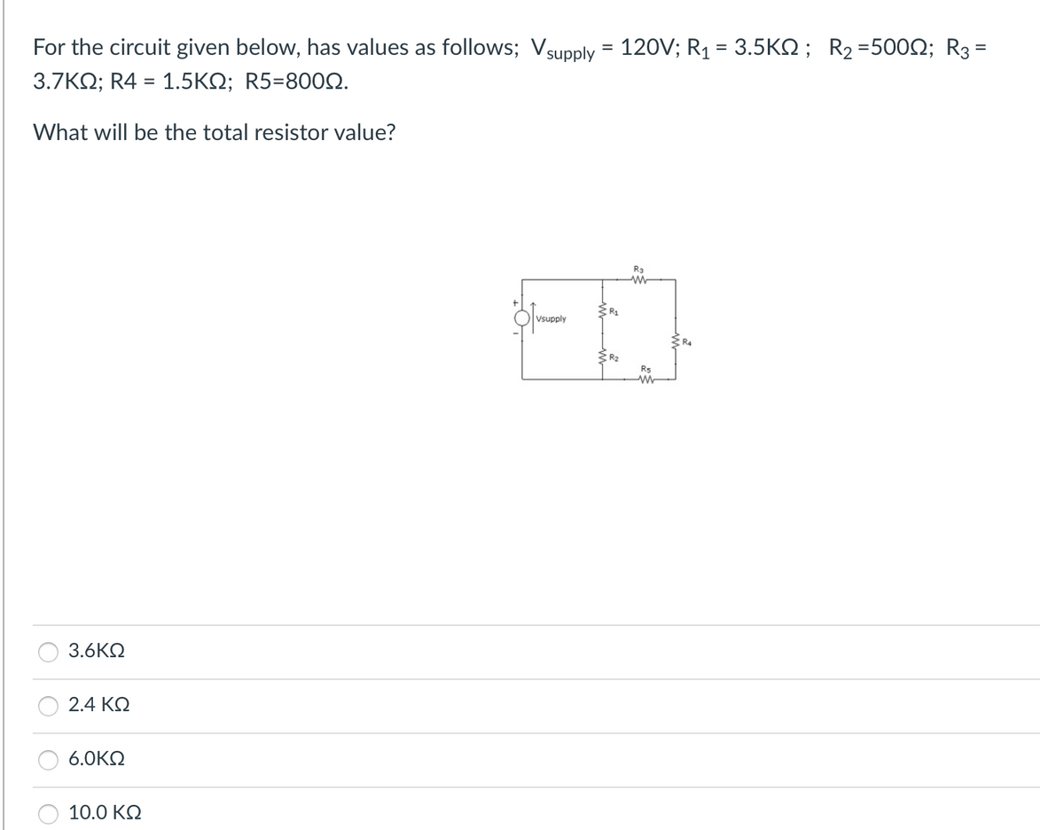 For the circuit given below, has values as follows; Vsupply = 120V; R1 = 3.5ΚΩ; R2 =500Ω; R3 =
3.7ΚΩ; R4 = 1.5ΚΩ; R5=800Ω.
-
What will be the total resistor value?
3.6ΚΩ
2.4 ΚΩ
6.0ΚΩ
10.0 ΚΩ
Vsupply
R₁
R₂
R3
ΑΛΛ
R5