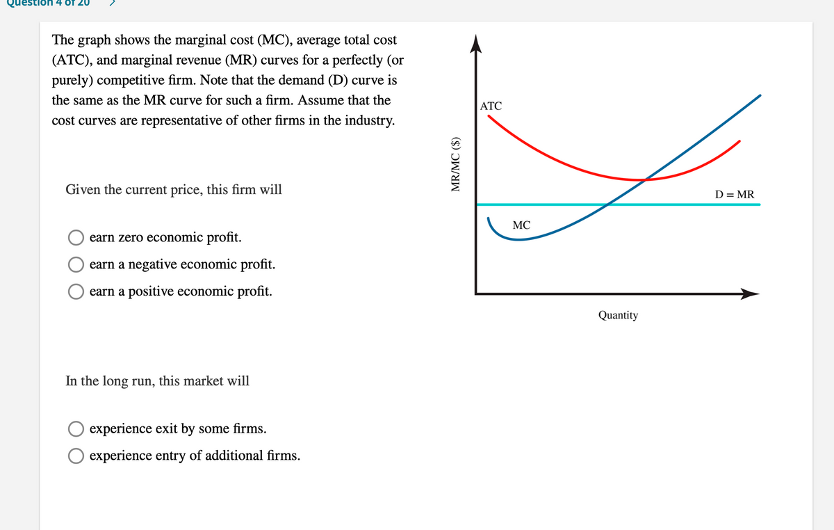 Question 4 Of 20
The graph shows the marginal cost (MC), average total cost
(ATC), and marginal revenue (MR) curves for a perfectly (or
purely) competitive firm. Note that the demand (D) curve is
the same as the MR curve for such a firm. Assume that the
ATC
cost curves are representative of other firms in the industry.
Given the current price, this firm will
D = MR
MC
earn zero economic profit.
earn a negative economic profit.
earn a positive economic profit.
Quantity
In the long run, this market will
experience exit by some firms.
experience entry of additional firms.
MR/MC ($)
