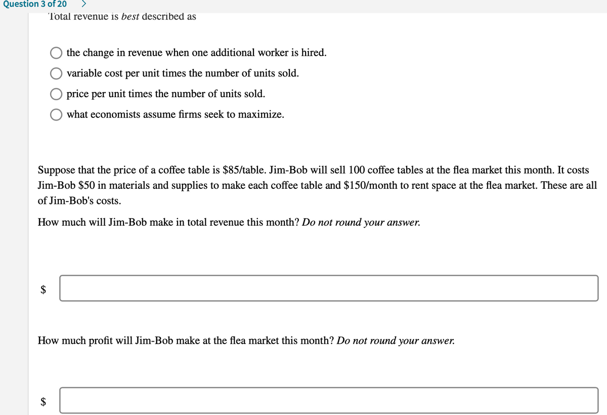 Question 3 of 20
Total revenue is best described as
the change in revenue when one additional worker is hired.
variable cost per unit times the number of units sold.
price per unit times the number of units sold.
what economists assume firms seek to maximize.
Suppose that the price of a coffee table is $85/table. Jim-Bob will sell 100 coffee tables at the flea market this month. It costs
Jim-Bob $50 in materials and supplies to make each coffee table and $150/month to rent space at the flea market. These are all
of Jim-Bob's costs.
How much will Jim-Bob make in total revenue this month? Do not round your answer.
$
How much profit will Jim-Bob make at the flea market this month? Do not round your answer.
$
