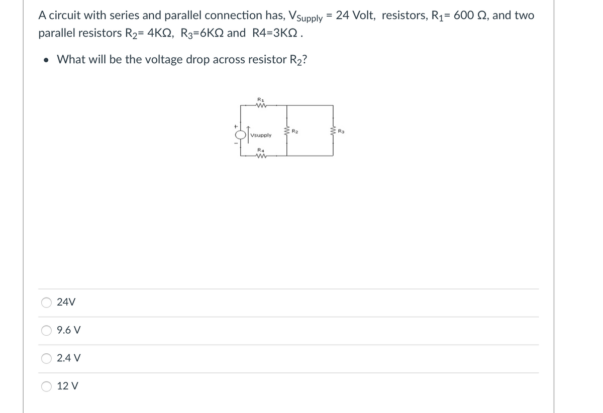 A circuit with series and parallel connection has, Vsupply = 24 Volt, resistors, R₁= 600 §, and two
parallel resistors R₂= 4KQ, R3-6KQ and R4=3KQ.
• What will be the voltage drop across resistor R₂?
24V
9.6 V
2.4 V
12 V
R1
w
Vsupply
R4
www
R₂
R3