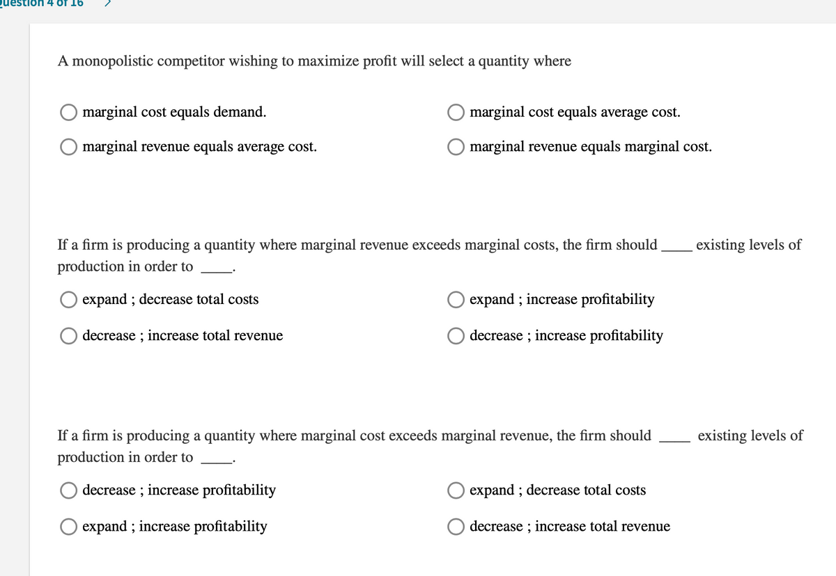 uestlon 4 Of 16
A monopolistic competitor wishing to maximize profit will select a quantity where
marginal cost equals demand.
marginal cost equals average cost.
marginal revenue equals average cost.
O marginal revenue equals marginal cost.
If a firm is producing a quantity where marginal revenue exceeds marginal costs, the firm should
existing levels of
production in order to
expand ; decrease total costs
O expand ; increase profitability
decrease ; increase total revenue
decrease ; increase profitability
If a firm is producing a quantity where marginal cost exceeds marginal revenue, the firm should
existing levels of
production in order to
decrease ; increase profitability
expand ; decrease total costs
O expand ; increase profitability
decrease ; increase total revenue
