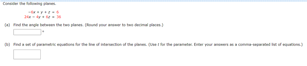 Consider the following planes.
-6x + y + z = 6
24x - 4y + 6z = 36
(a) Find the angle between the two planes. (Round your answer to two decimal places.)
(b) Find a set of parametric equations for the line of intersection of the planes. (Use t for the parameter. Enter your answers as a comma-separated list of equations.)
