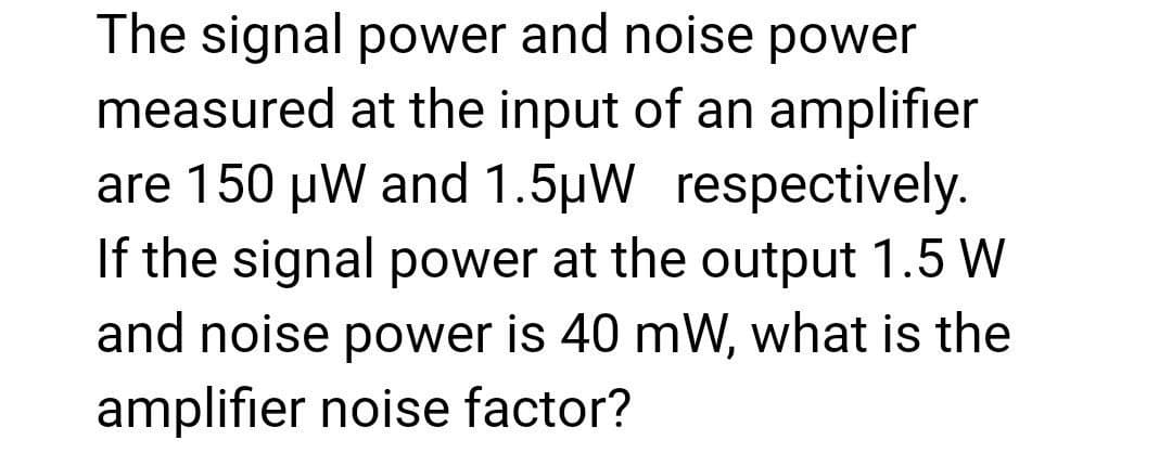 The signal power and noise power
measured at the input of an amplifier
are 150 µW and 1.5µW respectively.
If the signal power at the output 1.5 W
and noise power is 40 mW, what is the
amplifier noise factor?