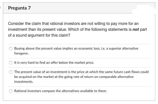 Pregunta 7
Consider the claim that rational investors are not willing to pay more for an
investment than its present value. Which of the following statements is not part
of a sound argument for this claim?
Buying above the present value implies an economic loss, i.e. a superior alternative
foregone.
It is very hard to find an offer below the market price.
The present value of an investment is the price at which the same future cash flows could
be acquired on the market at the going rate of return on comparable alternative
investments.
Rational investors compare the alternatives available to them.
