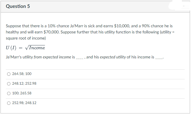 Question 5
Suppose that there is a 10% chance Ja'Marr is sick and earns $10,000, and a 90% chance he is
healthy and will earn $70,000. Suppose further that his utility function is the following (utility =
square root of income)
U (I) = VIncome
Ja'Marr's utility from expected income is
, and his expected utility of his income is
264.58; 100
248.12; 252.98
100; 265.58
252.98; 248.12
