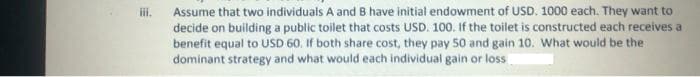 Assume that two individuals A and B have initial endowment of USD. 1000 each. They want to
decide on building a public toilet that costs USD. 100. If the toilet is constructed each receives a
benefit equal to USD 60. If both share cost, they pay 50 and gain 10. What would be the
dominant strategy and what would each individual gain or loss
i.
