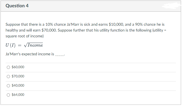 Question 4
Suppose that there is a 10% chance Ja'Marr is sick and earns $10,000, and a 90% chance he is
healthy and will earn $70,000. Suppose further that his utility function is the following (utility =
square root of income)
U (I) = VIncome
Ja'Marr's expected income is
O $60,000
O $70,000
$40,000
O $64,000
