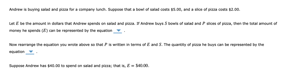 Andrew is buying salad and pizza for a company lunch. Suppose that a bowl of salad costs $5.00, and a slice of pizza costs $2.00.
Let E be the amount in dollars that Andrew spends on salad and pizza. If Andrew buys S bowls of salad and P slices of pizza, then the total amount of
money he spends (E) can be represented by the equation
Now rearrange the equation you wrote above so that P is written in terms of E and S. The quantity of pizza he buys can be represented by the
equation
Suppose Andrew has $40.00 to spend on salad and pizza; that is, E = $40.00.
