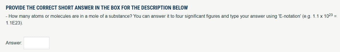 PROVIDE THE CORRECT SHORT ANSWER IN THE BOX FOR THE DESCRIPTION BELOW
- How many atoms or molecules are in a mole of a substance? You can answer it to four significant figures and type your answer using 'E-notation' (e.g. 1.1 x 1023=
1.1E23).
Answer: