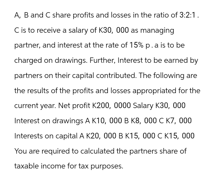 A, B and C share profits and losses in the ratio of 3:2:1.
C is to receive a salary of K30, 000 as managing
partner, and interest at the rate of 15% p. a is to be
charged on drawings. Further, Interest to be earned by
partners on their capital contributed. The following are
the results of the profits and losses appropriated for the
current year. Net profit K200, 0000 Salary K30, 000
Interest on drawings A K10, 000 B K8, 000 C K7, 000
Interests on capital A K20, 000 B K15, 000 C K15, 000
You are required to calculated the partners share of
taxable income for tax purposes.