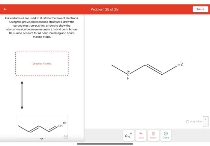 Curved arrows are used to illustrate the flow of electrons.
Using the provided resonance structures, draw the
curved electron-pushing arrows to show the
interconversion between resonance hybrid contributors.
Be sure to account for all bond-breaking and bond-
making steps.
Problem 28 of 28
Drawing Arrows
©
NHa
+
Undo
Reset
Done
NH₂
Submit
Drag To Pan