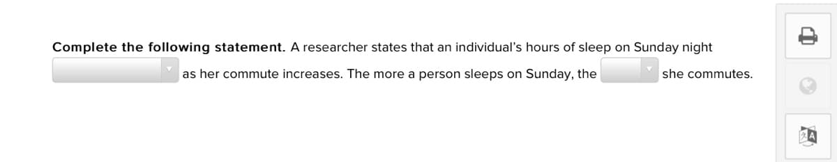 Complete the following statement. A researcher states that an individual's hours of sleep on Sunday night
as her commute increases. The more a person sleeps on Sunday, the
she commutes.
