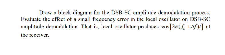 Draw a block diagram for the DSB-SC amplitude demodulation process.
Evaluate the effect of a small frequency error in the local oscillator on DSB-SC
amplitude demodulation. That is, local oscillator produces cos[27(f. +Af)t] at
the receiver.
