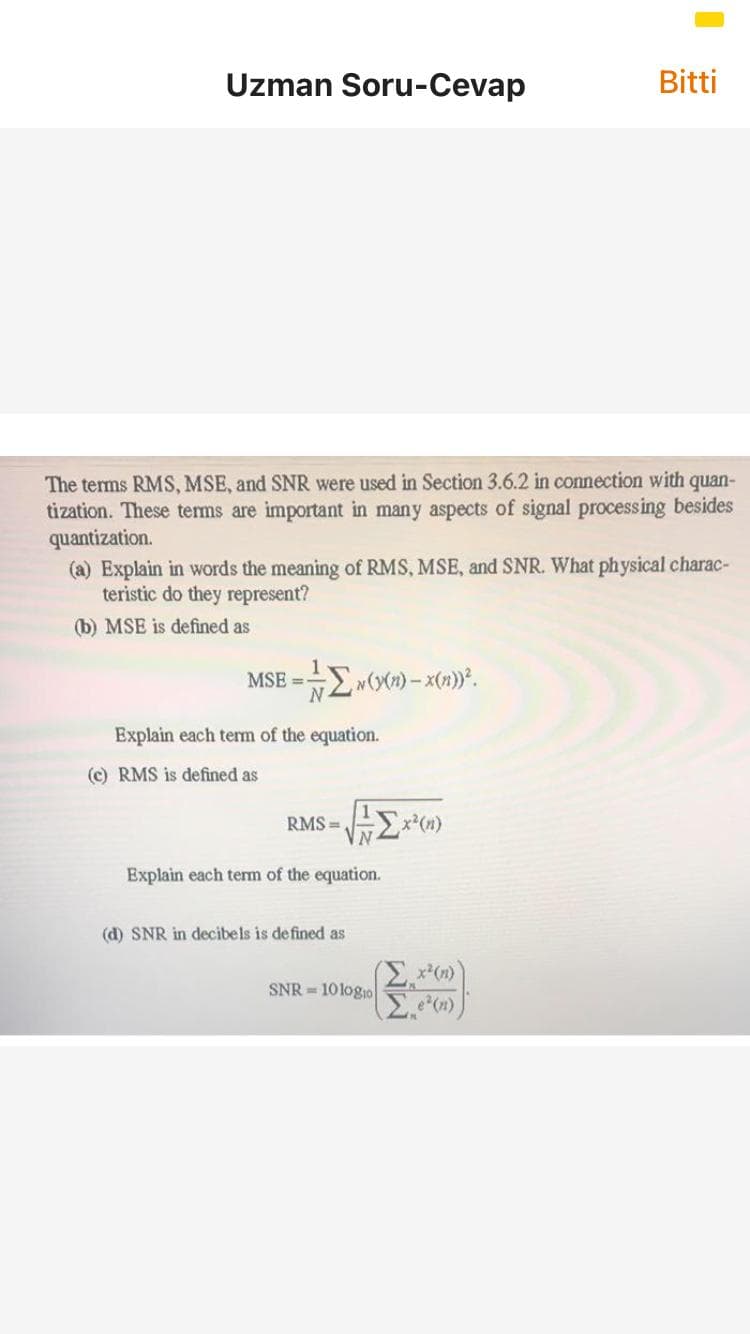 Uzman Soru-Cevap
Bitti
The terms RMS, MSE, and SNR were used in Section 3.6.2 in connection with
tization. These tems are important in many aspects of signal processing besides
quantization.
(a) Explain in words the meaning of RMS, MSE, and SNR. What physical charac-
teristic do they represent?
quan-
(b) MSE is defined as
MSE = Ew(x) – x(1)°.
%3D
Explain each term of the equation.
(c) RMS is defined as
RMS =
x(n)
Explain each term of the equation.
(d) SNR in decibels is defined as
x*(n)
SNR = 10 logio
