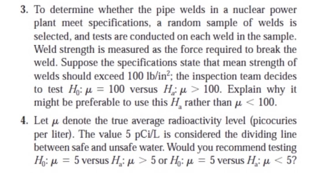 3. To determine whether the pipe welds in a nuclear power
plant meet specifications, a random sample of welds is
selected, and tests are conducted on each weld in the sample.
Weld strength is measured as the force required to break the
weld. Suppose the specifications state that mean strength of
welds should exceed 100 lb/in²; the inspection team decides
to test H: µ = 100 versus H; µ> 100. Explain why it
might be preferable to use this H, rather than µ < 100.
4. Let u denote the true average radioactivity level (picocuries
per liter). The value 5 pCi/L is considered the dividing line
between safe and unsafe water. Would you recommend testing
Η , μ= 5versus Η : μ> 5 or H: μ = 5 versus Η: μ < 5?
