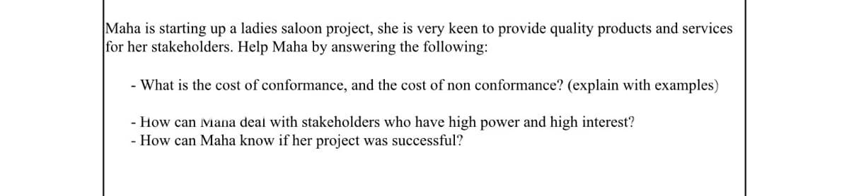 Maha is starting up a ladies saloon project, she is very keen to provide quality products and services
for her stakeholders. Help Maha by answering the following:
- What is the cost of conformance, and the cost of non conformance? (explain with examples)
- How can Mana deal with stakeholders who have high power and high interest?
- How can Maha know if her project was successful?
