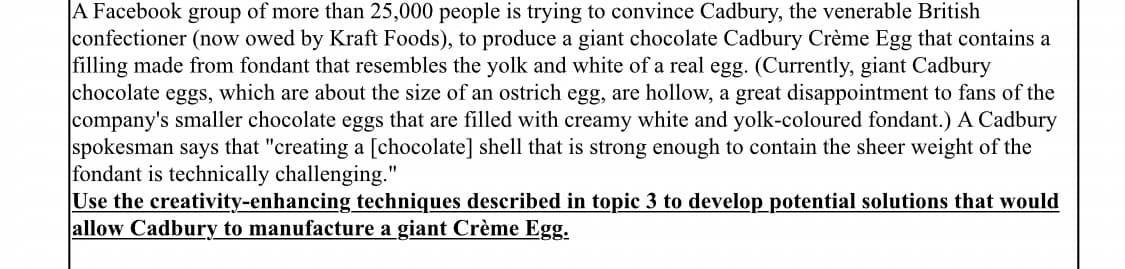 A Facebook group of more than 25,000 people is trying to convince Cadbury, the venerable British
confectioner (now owed by Kraft Foods), to produce a giant chocolate Cadbury Crème Egg that contains a
filling made from fondant that resembles the yolk and white of a real egg. (Currently, giant Cadbury
chocolate eggs, which are about the size of an ostrich egg, are hollow, a great disappointment to fans of the
company's smaller chocolate eggs that are filled with creamy white and yolk-coloured fondant.) A Cadbury
spokesman says that "creating a [chocolate] shell that is strong enough to contain the sheer weight of the
fondant is technically challenging."
Use the creativity-enhancing techniques described in topic 3 to develop potential solutions that would
allow Cadbury to manufacture a giant Crème Egg.
