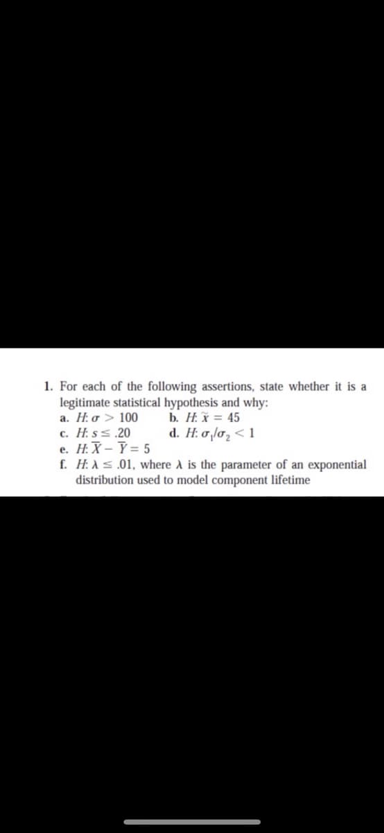 1. For each of the following assertions, state whether it is a
legitimate statistical hypothesis and why:
a. H: o > 100
c. H. ss.20
e. H:X – Ý = 5
f. H: As .01, where A is the parameter of an exponential
distribution used to model component lifetime
b. H. x = 45
d. H: 0,lo, < 1
