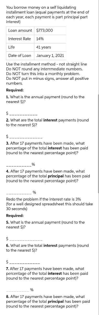 You borrow money on a self liquidating
installment loan (equal payments at the end of
each year, each payment is part principal part
interest)
Loan amount $773,000
Interest Rate
14%
Life
41 years
Date of Loan
January 1, 2021
Use the installment method - not straight line
Do NOT round any interrmediate numbers.
Do NOT turn this into a monthly problem.
Do NOT put in minus signs, answer all positive
numbers.
Required:
1. What is the annual payment (round to the
nearest $)?
2. What are the total interest payments (round
to the nearest $)?
2$
3. After 17 payments have been made, what
percentage of the total interest has been paid
(round to the nearest percentage point)?
%
4. After 17 payments have been made, what
percentage of the total principal has been paid
(round to the nearest percentage point)?
%
Redo the problem if the interest rate is 3%
(for a well designed spreadsheet this should take
30 seconds)
Required:
5. What is the annual payment (round to the
nearest $)?
2$
6. What are the total interest payments (round
to the nearest $)?
$
7. After 17 payments have been made, what
percentage of the total interest has been paid
(round to the nearest percentage point)?
%
8. After 17 payments have been made, what
percentage of the total principal has been paid
(round to the nearest percentage point)?
