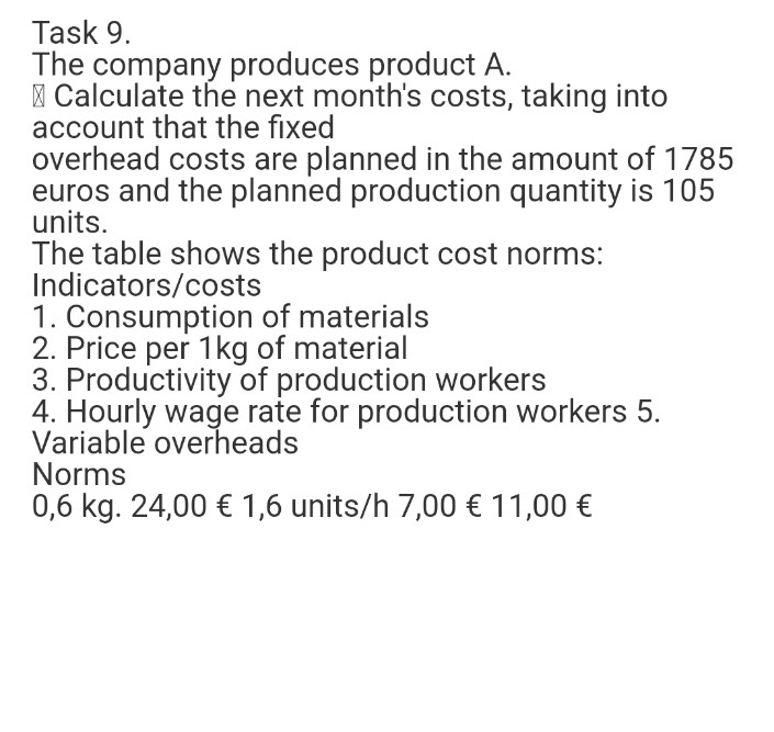 Task 9.
The company produces product A.
| Calculate the next month's costs, taking into
account that the fixed
overhead costs are planned in the amount of 1785
euros and the planned production quantity is 105
units.
The table shows the product cost norms:
Indicators/costs
1. Consumption of materials
2. Price per 1kg of material
3. Productivity of production workers
4. Hourly wage rate for production workers 5.
Variable overheads
Norms
0,6 kg. 24,00 € 1,6 units/h 7,00 € 11,00 €
