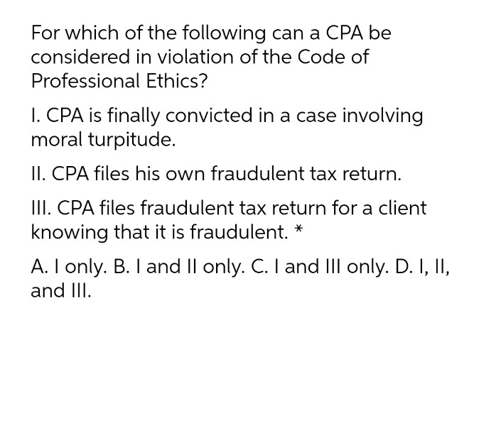 For which of the following can a CPA be
considered in violation of the Code of
Professional Ethics?
I. CPA is finally convicted in a case involving
moral turpitude.
II. CPA files his own fraudulent tax return.
III. CPA files fraudulent tax return for a client
knowing that it is fraudulent. *
A. I only. B. I and Il only. C. I and III only. D. I, II,
and III.
