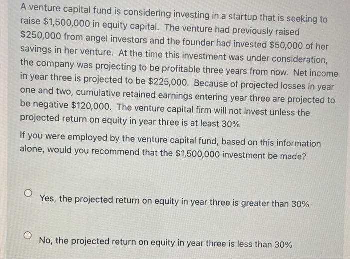 A venture capital fund is considering investing in a startup that is seeking to
raise $1,500,000 in equity capital. The venture had previously raised
$250,000 from angel investors and the founder had invested $50,000 of her
savings in her venture. At the time this investment was under consideration,
the company was projecting to be profitable three years from now. Net income
in year three is projected to be $225,000. Because of projected losses in year
one and two, cumulative retained earnings entering year three are projected to
be negative $120,000. The venture capital firm will not invest unless the
projected return on equity in year three is at least 30%
If you were employed by the venture capital fund, based on this information
alone, would you recommend that the $1,500,000 investment be made?
Yes, the projected return on equity in year three is greater than 30%
No, the projected return on equity in year three is less than 30%
