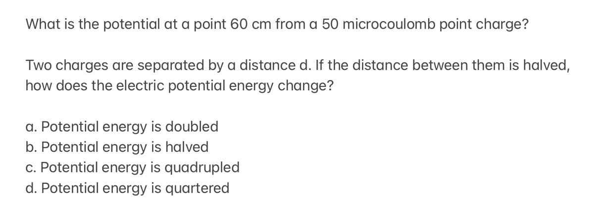 What is the potential at a point 60 cm from a 50 microcoulomb point charge?
Two charges are separated by a distance d. If the distance between them is halved,
how does the electric potential energy change?
a. Potential energy is doubled
b. Potential energy is halved
c. Potential energy is quadrupled
d. Potential energy is quartered