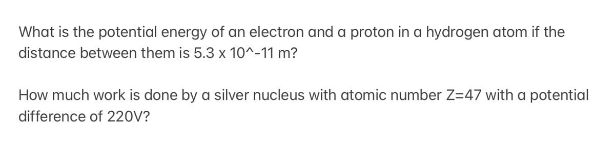 What is the potential energy of an electron and a proton in a hydrogen atom if the
distance between them is 5.3 x 10^-11 m?
How much work is done by a silver nucleus with atomic number Z=47 with a potential
difference of 220V?