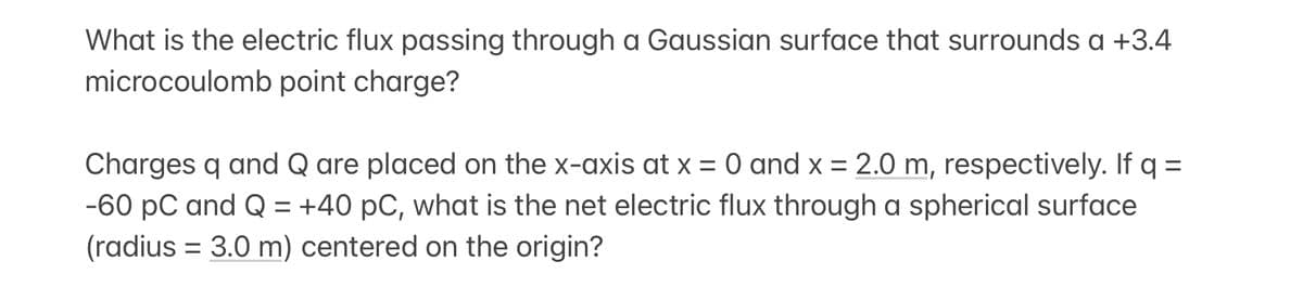 What is the electric flux passing through a Gaussian surface that surrounds a +3.4
microcoulomb point charge?
Charges q and Q are placed on the x-axis at x = 0 and x = 2.0 m, respectively. If q =
-60 PC and Q = +40 pC, what is the net electric flux through a spherical surface
(radius = 3.0 m) centered on the origin?
