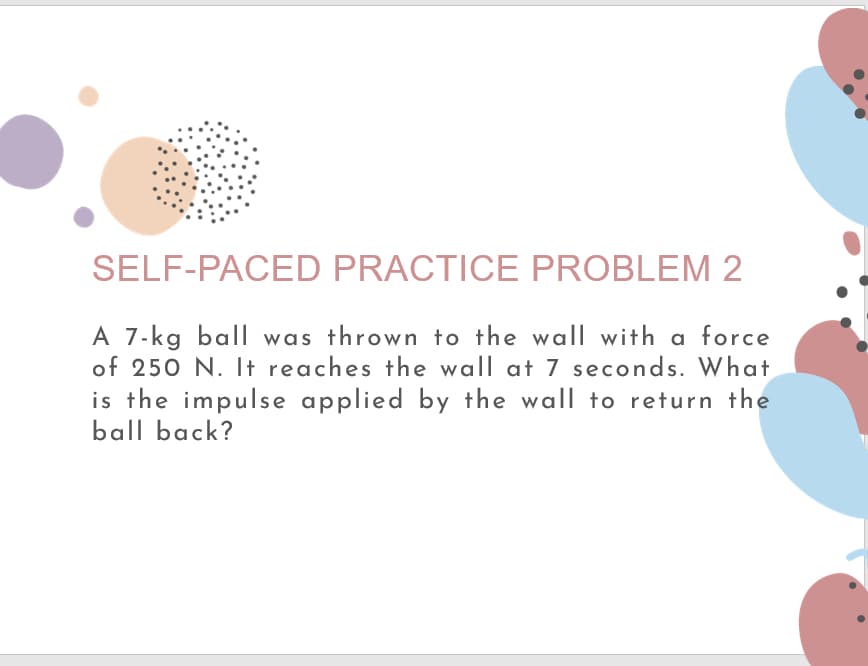 SELF-PACED PRACTICE PROBLEM 2
A 7-kg ball was thrown to the wall with a force
of 250 N. It reaches the wall at 7 seconds. What
is the impulse applied by the wall to return the
ball back?