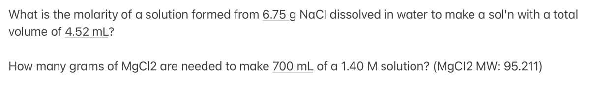 What is the molarity of a solution formed from 6.75 g NaCl dissolved in water to make a sol'n with a total
volume of 4.52 mL?
How many grams of MgCl2 are needed to make 700 mL of a 1.40 M solution? (MgCl2 MW: 95.211)