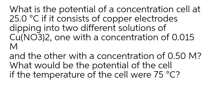 What is the potential of a concentration cell at
25.0 °C if it consists of copper electrodes
dipping into two different solutions of
Cu(NO3)2, one with a concentration of 0.015
M
and the other with a concentration of 0.50 M?
What would be the potential of the cell
if the temperature of the cell were 75 °C?
