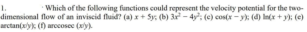 1.
Which of the following functions could represent the velocity potential for the two-
dimensional flow of an inviscid fluid? (a) x + 5y; (b) 3x² – 4y²; (c) cos(x – y); (d) In(x + y); (e)
arctan(x/y); (f) arccosec (x/y).
