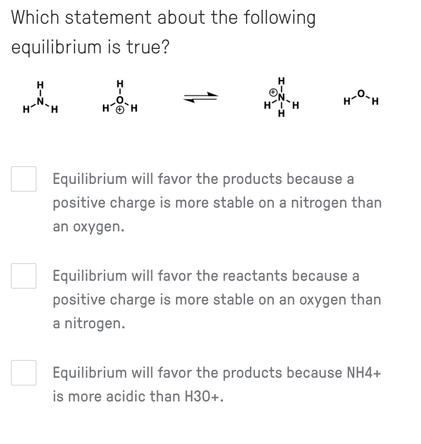 Which statement about the following
equilibrium is true?
H
ON.
„N.
H.
HO
H.
H
Equilibrium will favor the products because a
positive charge is more stable on a nitrogen than
an oxygen.
Equilibrium will favor the reactants because a
positive charge is more stable on an oxygen than
a nitrogen.
Equilibrium will favor the products because NH4+
is more acidic than H30+.
