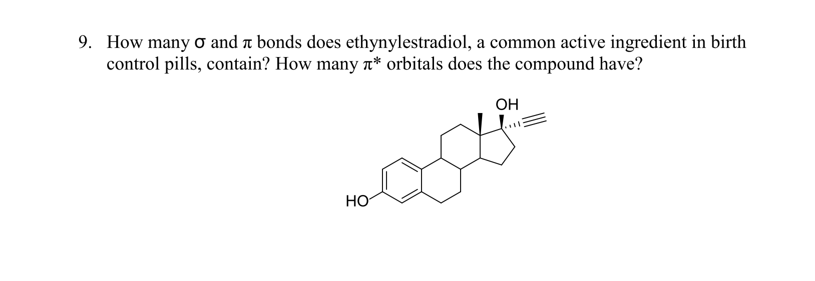 9. How many o and a bonds does ethynylestradiol, a common active ingredient in birth
control pills, contain? How many a* orbitals does the compound have?
ОН
НО
