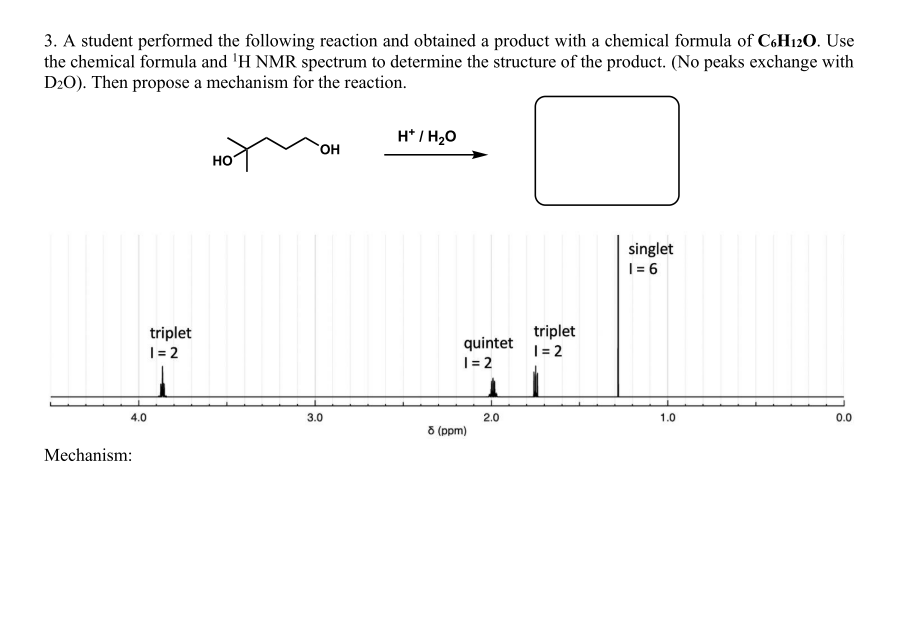 3. A student performed the following reaction and obtained a product with a chemical formula of C6H120. Use
the chemical formula and 'H NMR spectrum to determine the structure of the product. (No peaks exchange with
D20). Then propose a mechanism for the reaction.
H* / H20
OH
но
singlet
1= 6
triplet
|= 2
quintet
| = 2
triplet
|= 2
4.0
3.0
2.0
1.0
0.0
8 (ppm)
Mechanism:
