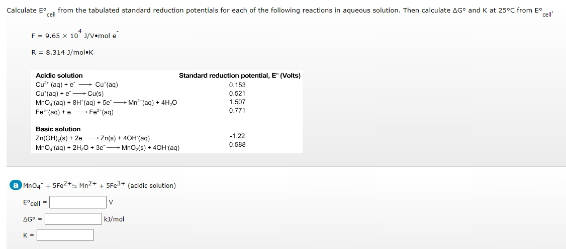 Calculate E°
cell
from the tabulated standard reduction potentials for each of the following reactions in aqueous solution. Then calculate AG° and K at 25°C from E°
cell'
4
F = 9.65 x 10 J/V•mol e
R = 8.314 J/mol•K
Acidic solution
Standard reduction potential, E (Volts)
Cu?" (aq) + e → Cu*(aq)
Cu'(ag) + e Cu(s)
Mno, (ag) + 8H"(ag) + 5e Mn2"(ag) + 4H,0
0.153
0.521
1.507
Fe"(aq) + e Fe?"(aq)
0.771
Basic solution
-1.22
Zn(OH)-(s) + 2e Zn(s) + 4OH(aq)
Mno, (aq) + 2H,O + 3e → Mno,(s) + 40H (aq)
0,588
Mn04 + 5FE2+= Mn2+ + 5FE3+ (acidic solution)
E°cell =
AG° =
kJ/mol
K =
