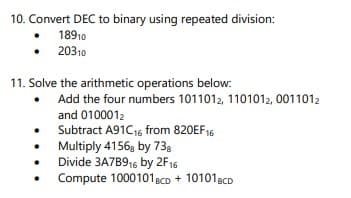 10. Convert DEC to binary using repeated division:
18910
20310
11. Solve the arithmetic operations below:
Add the four numbers 1011012, 1101012, 0011012
and 0100012
• Subtract A91C16 from 820EF16
Multiply 41568 by 738
Divide 3A7B916 by 2F16
Compute 1000101BCD + 101018CD
