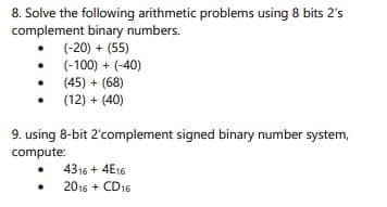 8. Solve the following arithmetic problems using 8 bits 2's
complement binary numbers.
• (-20) + (55)
(-100) + (-40)
(45) + (68)
(12) + (40)
9. using 8-bit 2'complement signed binary number system,
compute:
4316 + 4E16
2016 + CD16
